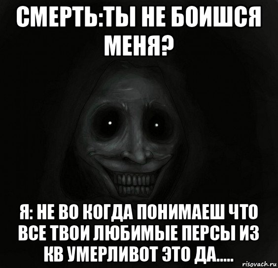 смерть:ты не боишся меня? я: не во когда понимаеш что все твои любимые персы из кв умерливот это да.....