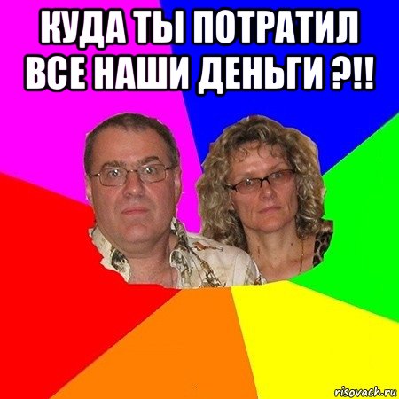 куда ты потратил все наши деньги ?!! , Мем  Типичные родители