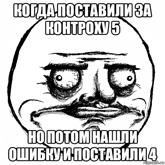 когда поставили за контроху 5 но потом нашли ошибку и поставили 4