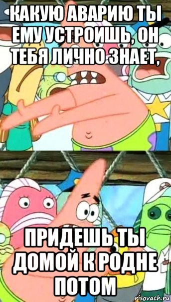 какую аварию ты ему устроишь, он тебя лично знает, придешь ты домой к родне потом, Мем Патрик (берешь и делаешь)