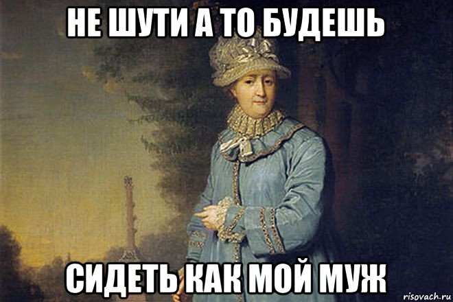 не шути а то будешь сидеть как мой муж