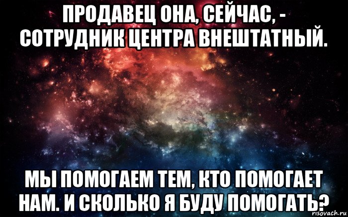 продавец она, сейчас, - сотрудник центра внештатный. мы помогаем тем, кто помогает нам. и сколько я буду помогать?, Мем Просто космос