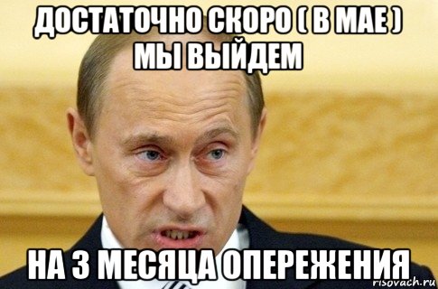 достаточно скоро ( в мае ) мы выйдем на 3 месяца опережения, Мем путин