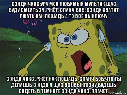 сэнди чикс:ура мой любимый мультик щас буду смеяться .ржёт. спанч боб: сэнди хватит ржать как лошадь а то всё выключу сэнди чикс:.ржёт как лошадь. спанч боб:что ты делаешь сэнди я щас всё выключу будешь сидеть в темноте сэнди чикс:.плачет.