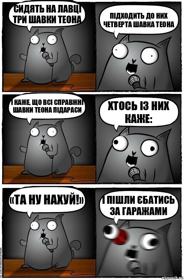 Сидять на лавці три шавки Теона Підходить до них четверта шавка Теона І каже, що всі справжні шавки Теона підараси Хтось із них каже: «Та ну нахуй!» І пішли єбатись за гаражами