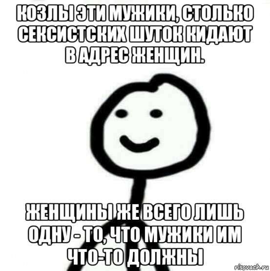 козлы эти мужики, столько сексистских шуток кидают в адрес женщин. женщины же всего лишь одну - то, что мужики им что-то должны