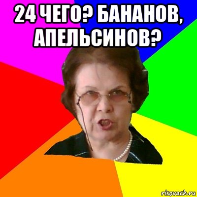 24 чего? бананов, апельсинов? , Мем Типичная училка