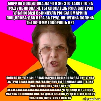 марина лощилова:да что же это такое то за труд ульянова чё ты хлопаешь рука валерия ульянова:я выкинула рюкзак марина лощилова:два лера за труд ничутина полина ты почему говоришь нет полина ничутина:не знаю марина лощилова:два ничутина за труд анастасия исаева почему ты злишься анастасия исаева:потому что я кричу аааааааааааааааааааааааааааааааа чудовище и я злюсь марина лощилова:исаева два я вызову родителей в школу ульянову ничутину и исаеву