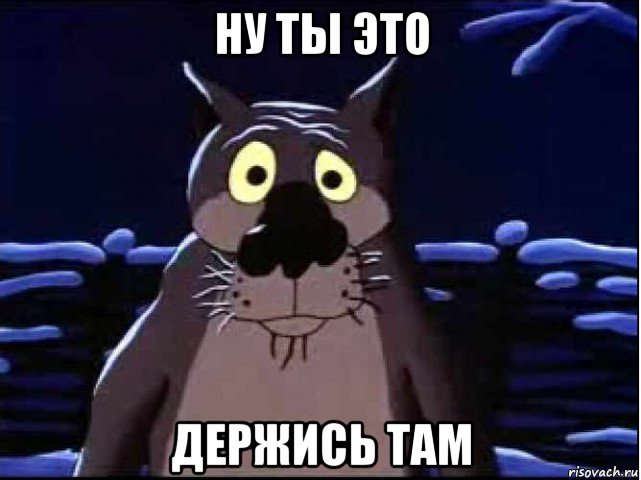 ну ты это держись там