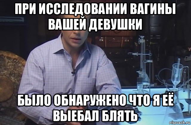 при исследовании вагины вашей девушки было обнаружено что я её выебал блять