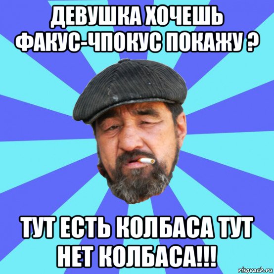 девушка хочешь факус-чпокус покажу ? тут есть колбаса тут нет колбаса!!!