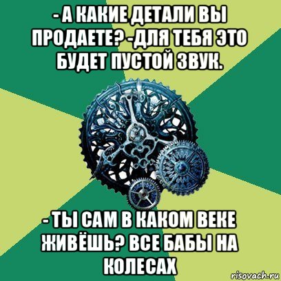 - а какие детали вы продаете? -для тебя это будет пустой звук. - ты сам в каком веке живёшь? все бабы на колесах, Мем Часодеи