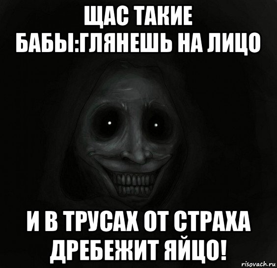 щас такие бабы:глянешь на лицо и в трусах от страха дребежит яйцо!