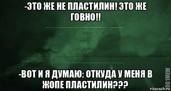 -это же не пластилин! это же говно!! -вот и я думаю; откуда у меня в жопе пластилин???