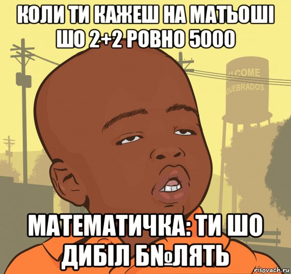 коли ти кажеш на матьоші шо 2+2 ровно 5000 математичка: ти шо дибіл б№лять