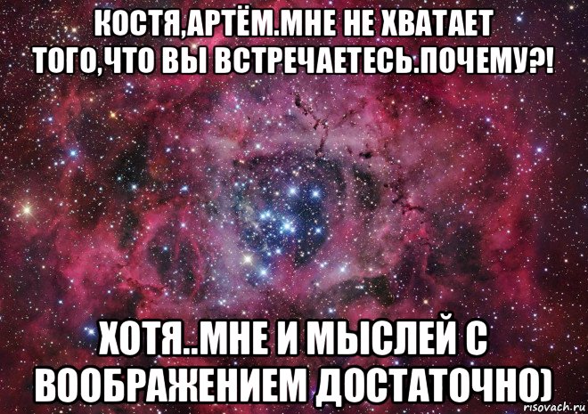 костя,артём.мне не хватает того,что вы встречаетесь.почему?! хотя..мне и мыслей с воображением достаточно)