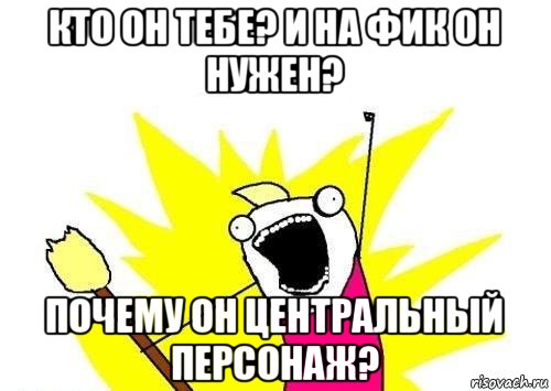 кто он тебе? и на фик он нужен? почему он центральный персонаж?