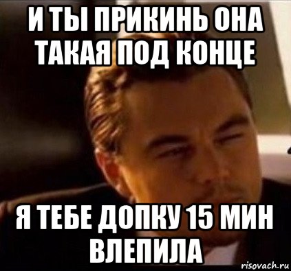 и ты прикинь она такая под конце я тебе допку 15 мин влепила