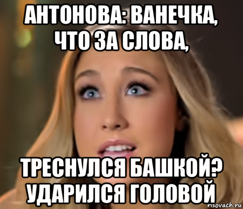 антонова: ванечка, что за слова, треснулся башкой? ударился головой