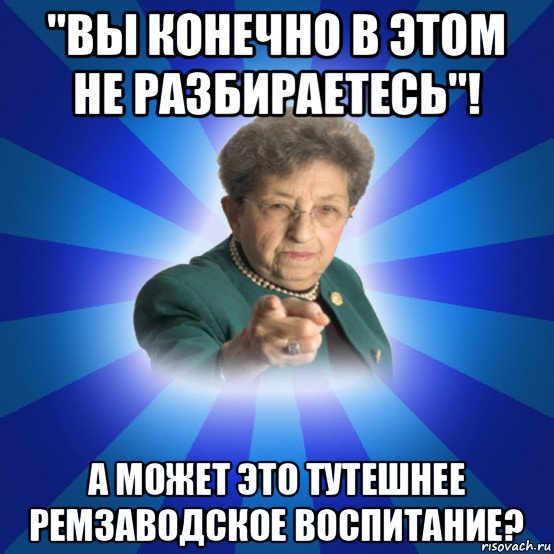 "вы конечно в этом не разбираетесь"! а может это тутешнее ремзаводское воспитание?, Мем Наталья Ивановна