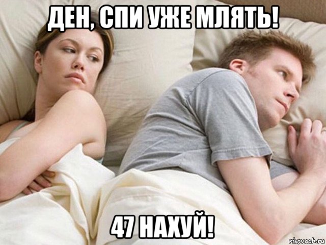 ден, спи уже млять! 47 нaxуй!