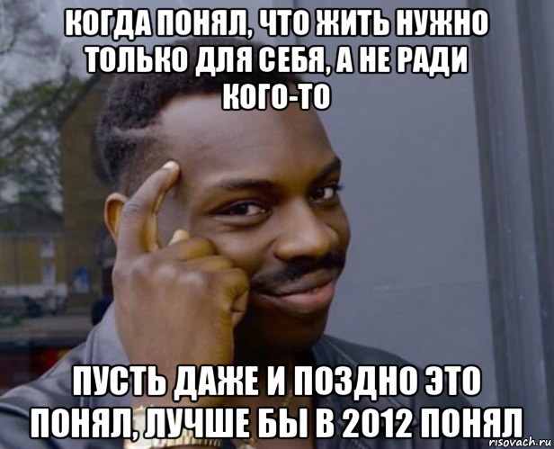 когда понял, что жить нужно только для себя, а не ради кого-то пусть даже и поздно это понял, лучше бы в 2012 понял