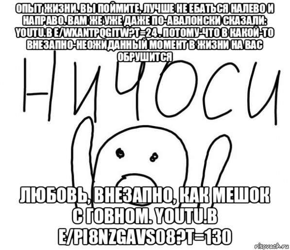 опыт жизни. вы поймите, лучше не ебаться налево и направо. вам же уже даже по-авалонски сказали: youtu.b e/wxantpqgitw?t=24 . потому-что в какой-то внезапно-неожиданный момент в жизни на вас обрушится любовь, внезапно, как мешок с говном. youtu.b e/pi8nzgavs08?t=130, Мем  Ничоси