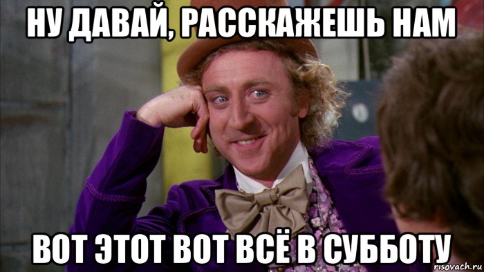 ну давай, расскажешь нам вот этот вот всё в субботу, Мем Ну давай расскажи (Вилли Вонка)