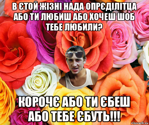 в єтой жізні нада опрєділітца або ти любиш або хочеш шоб тебе любили? корочє або ти єбеш або тебе єбуть!!!