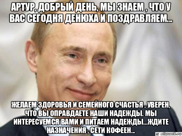 артур, добрый день, мы знаем , что у вас сегодня денюха и поздравляем... желаем здоровья и семейного счастья , уверен, что вы оправдаете наши надежды. мы интересуемся вами и питаем надежды...ждите назначения , сети кофеен...