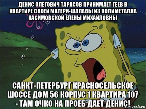 денис олегович тарасов принимает геев в квартире своей матери-шалавы из полиметалла касимовской елены михайловны санкт-петербург красносельское шоссе дом 56 корпус 1 квартира 107 - там очко на проеб дает денис!