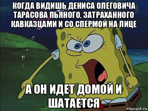 когда видишь дениса олеговича тарасова пьяного, затраханного кавказцами и со спермой на лице а он идет домой и шатается