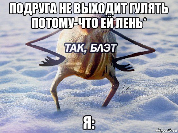 подруга не выходит гулять потому-что ей лень* я: