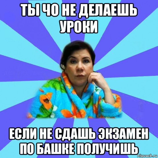 ты чо не делаешь уроки если не сдашь экзамен по башке получишь, Мем типичная мама