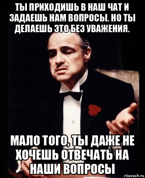 ты приходишь в наш чат и задаешь нам вопросы. но ты делаешь это без уважения. мало того, ты даже не хочешь отвечать на наши вопросы