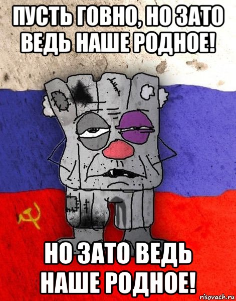 пусть говно, но зато ведь наше родное! но зато ведь наше родное!