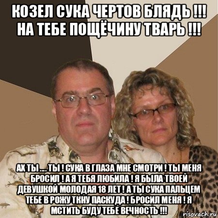 козел сука чертов блядь !!! на тебе пощёчину тварь !!! ах ты .... ты ! сука в глаза мне смотри ! ты меня бросил ! а я тебя любила ! я была твоей девушкой молодая 18 лет ! а ты сука пальцем тебе в рожу ткну паскуда ! бросил меня ! я мстить буду тебе вечность !!!