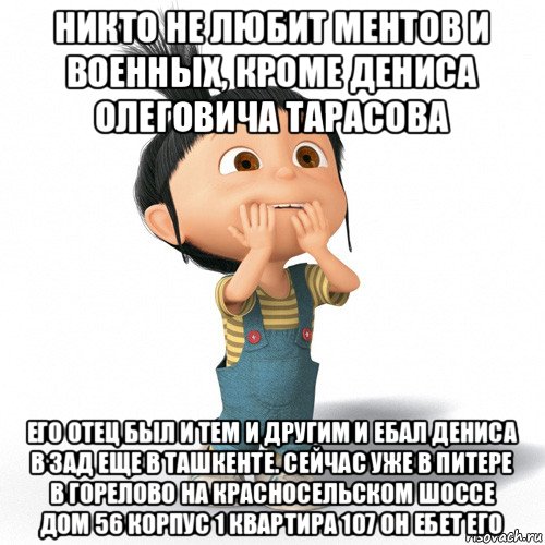 никто не любит ментов и военных, кроме дениса олеговича тарасова его отец был и тем и другим и ебал дениса в зад еще в ташкенте. сейчас уже в питере в горелово на красносельском шоссе дом 56 корпус 1 квартира 107 он ебет его, Мем Радостная Агнес