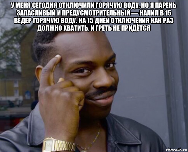 у меня сегодня отключили горячую воду, но я парень запасливый и предусмотрительный — налил в 15 вёдер горячую воду. на 15 дней отключения как раз должно хватить, и греть не придётся 