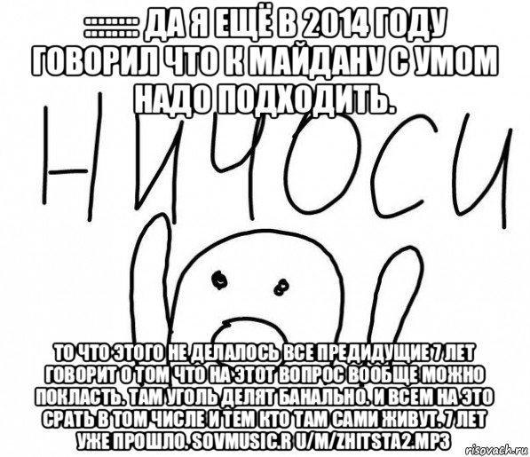 :::::::: да я ещё в 2014 году говорил что к майдану с умом надо подходить. то что этого не делалось все предидущие 7 лет говорит о том что на этот вопрос вообще можно покласть. там уголь делят банально. и всем на это срать в том числе и тем кто там сами живут. 7 лет уже прошло. sovmusic.r u/m/zhitsta2.mp3, Мем  Ничоси