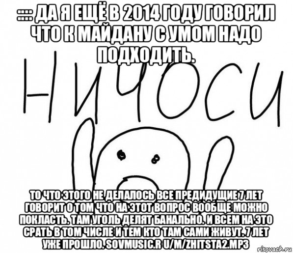 :::: да я ещё в 2014 году говорил что к майдану с умом надо подходить. то что этого не делалось все предидущие 7 лет говорит о том что на этот вопрос вообще можно покласть. там уголь делят банально. и всем на это срать в том числе и тем кто там сами живут. 7 лет уже прошло. sovmusic.r u/m/zhitsta2.mp3, Мем  Ничоси