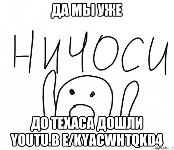 да мы уже до техаса дошли youtu.b e/kyacwhtqkd4, Мем  Ничоси