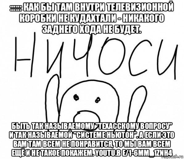 :::::: как бы там внутри телевизионной коробки не кудахтали - никакого заднего хода не будет. быть так называемому "техасскому вопросу" и так называемой "системе ньютон". а если это вам там всем не понравится, то мы вам всем ещё и не такое покажем. youtu.b e/1-6mm_1znh4, Мем  Ничоси