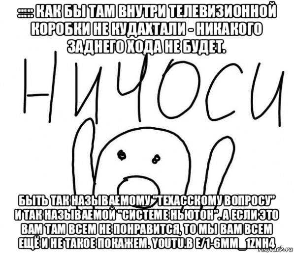 ::::: как бы там внутри телевизионной коробки не кудахтали - никакого заднего хода не будет. быть так называемому "техасскому вопросу" и так называемой "системе ньютон". а если это вам там всем не понравится, то мы вам всем ещё и не такое покажем. youtu.b e/1-6mm_1znh4, Мем  Ничоси